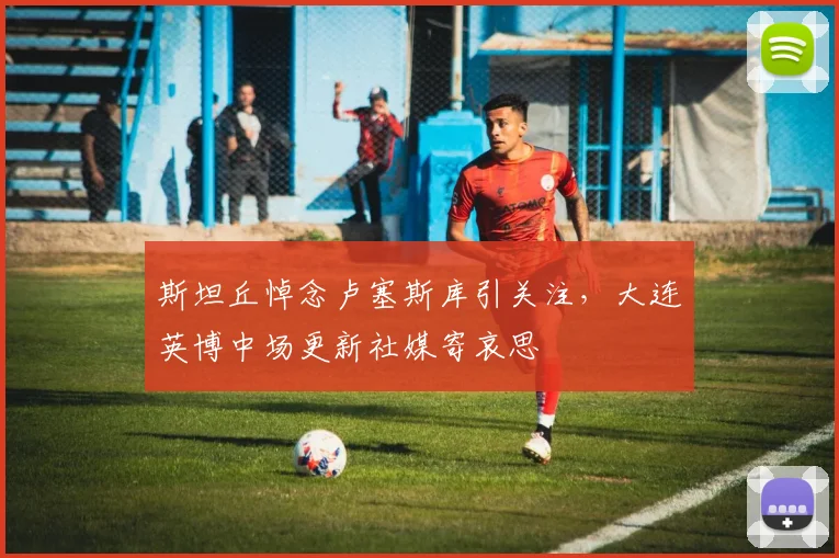 斯坦丘悼念卢塞斯库引关注,大连英博中场更新社媒寄哀思