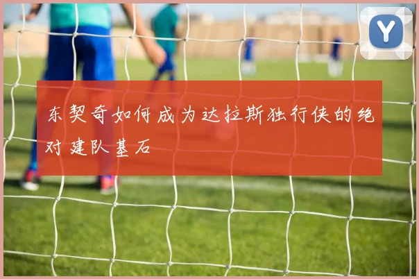 东契奇如何成为达拉斯独行侠的绝对建队基石