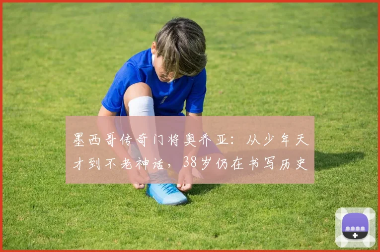 墨西哥传奇门将奥乔亚：从少年天才到不老神话，38岁仍在书写历史
