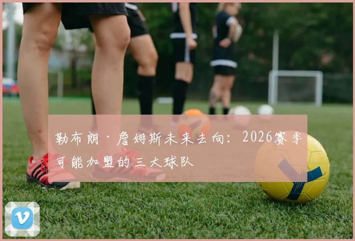 勒布朗·詹姆斯未来去向：2026赛季可能加盟的三大球队