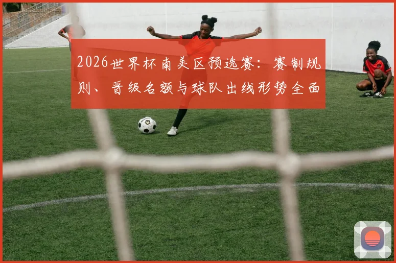 2026世界杯南美区预选赛:赛制规则、晋级名额与球队出线形势全面解析