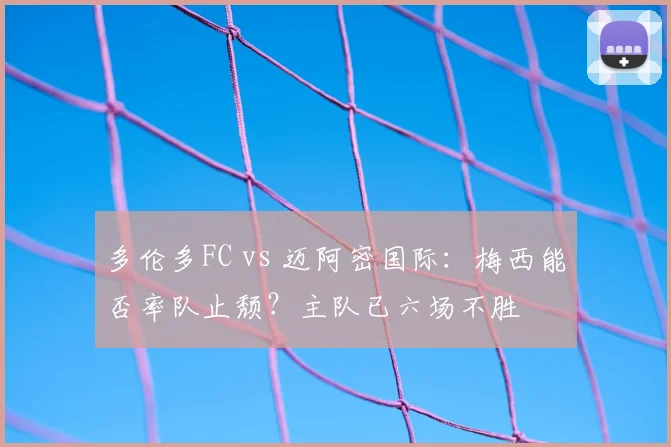 多伦多FC vs 迈阿密国际：梅西能否率队止颓？主队已六场不胜