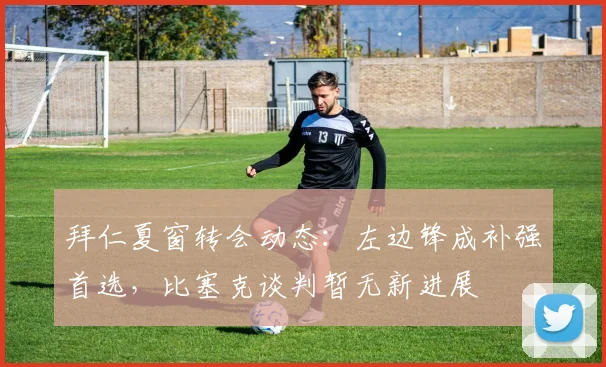 拜仁夏窗转会动态：左边锋成补强首选，比塞克谈判暂无新进展
