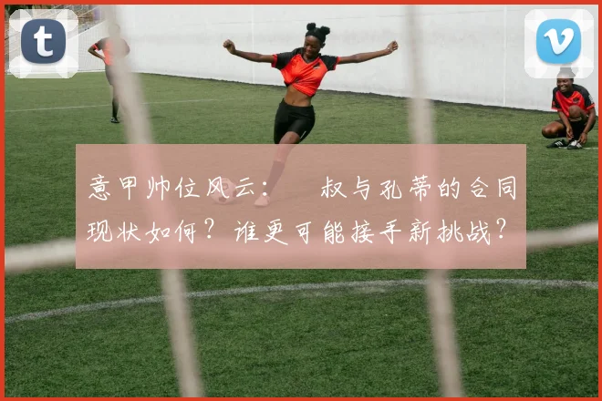 意甲帅位风云:囧叔与孔蒂的合同现状如何?谁更可能接手新挑战?