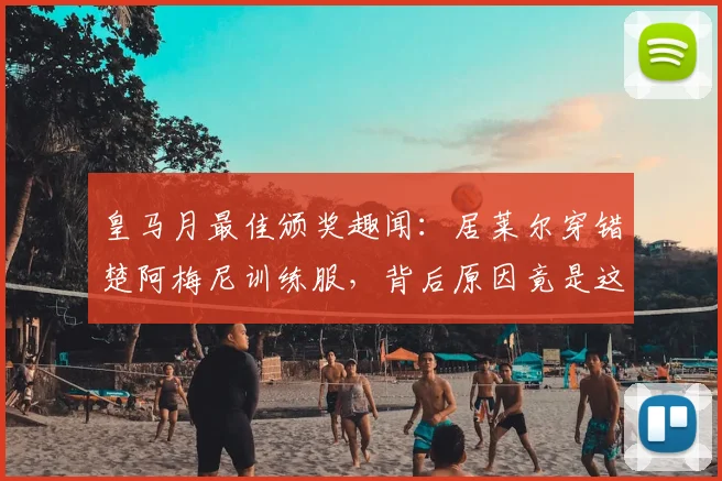 皇马月最佳颁奖趣闻:居莱尔穿错楚阿梅尼训练服,背后原因竟是这个
