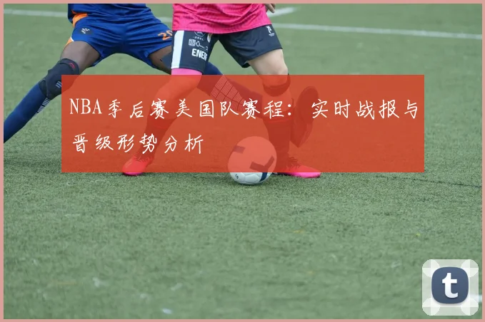 NBA季后赛美国队赛程:实时战报与晋级形势分析