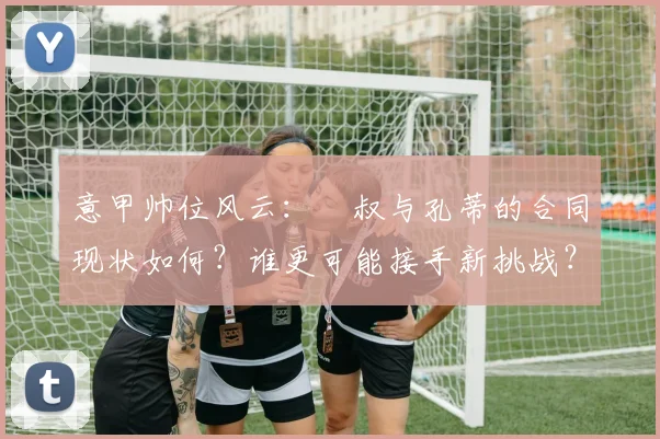 意甲帅位风云：囧叔与孔蒂的合同现状如何？谁更可能接手新挑战？
