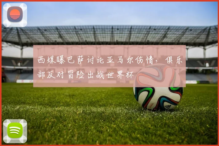 西媒曝巴萨讨论亚马尔伤情，俱乐部反对冒险出战世界杯