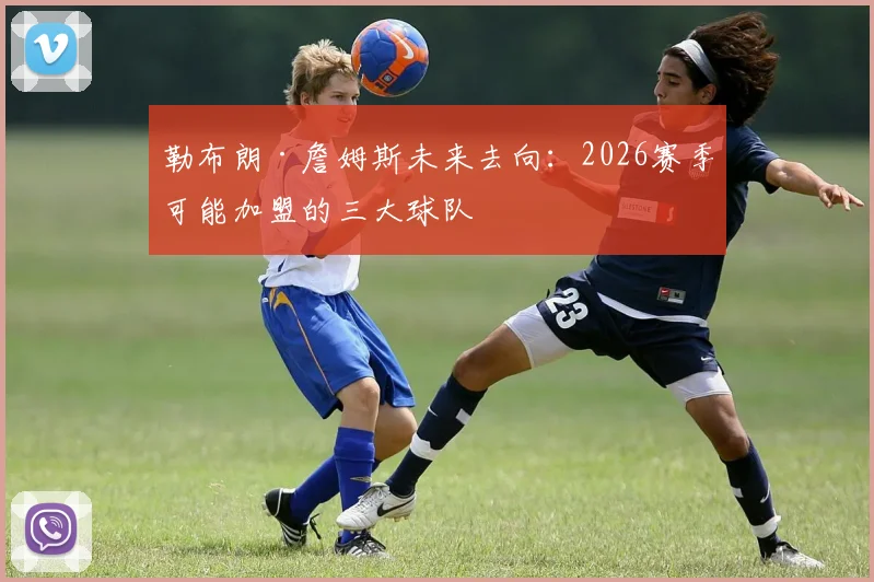 勒布朗·詹姆斯未来去向:2026赛季可能加盟的三大球队