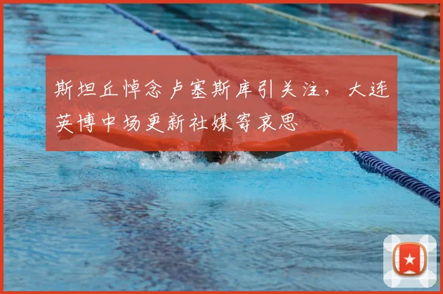 斯坦丘悼念卢塞斯库引关注，大连英博中场更新社媒寄哀思