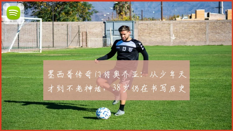 墨西哥传奇门将奥乔亚:从少年天才到不老神话,38岁仍在书写历史